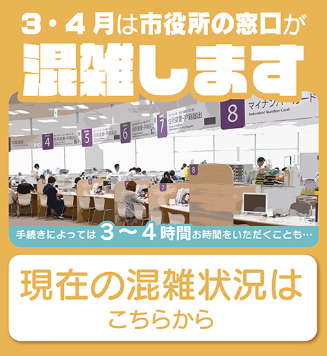 3・4月は市役所の窓口が混雑します。手続きによっては3～4時間お時間をいただくことも…。現在の混雑状況はこちらから