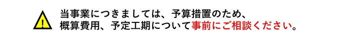 当事業につきましては、予算措置のため、概算費用、予定工期について事前にご相談ください。