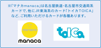 ※「マナカmanaca」は名古屋鉄道・名古屋市交通局系カードで、ほかにJR東海系のカード「トイカTOICA」など、ご利用いただけるカードが各種あります。